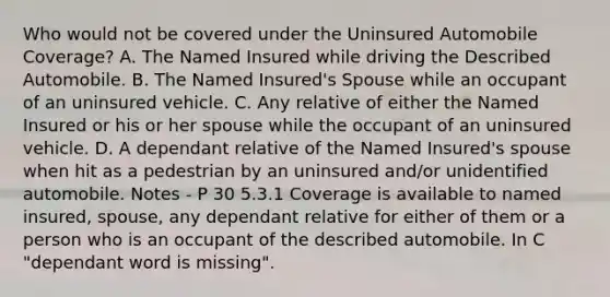 Who would not be covered under the Uninsured Automobile Coverage? A. The Named Insured while driving the Described Automobile. B. The Named Insured's Spouse while an occupant of an uninsured vehicle. C. Any relative of either the Named Insured or his or her spouse while the occupant of an uninsured vehicle. D. A dependant relative of the Named Insured's spouse when hit as a pedestrian by an uninsured and/or unidentified automobile. Notes - P 30 5.3.1 Coverage is available to named insured, spouse, any dependant relative for either of them or a person who is an occupant of the described automobile. In C "dependant word is missing".