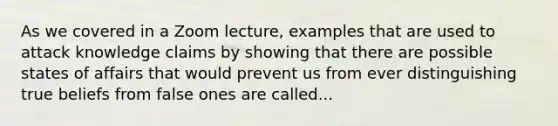 As we covered in a Zoom lecture, examples that are used to attack knowledge claims by showing that there are possible states of affairs that would prevent us from ever distinguishing true beliefs from false ones are called...