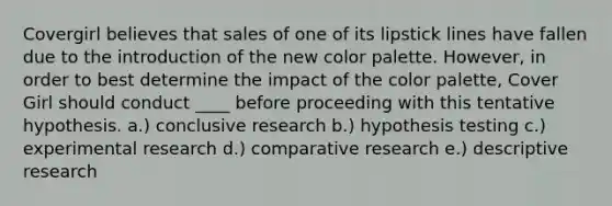 Covergirl believes that sales of one of its lipstick lines have fallen due to the introduction of the new color palette. However, in order to best determine the impact of the color palette, Cover Girl should conduct ____ before proceeding with this tentative hypothesis. a.) conclusive research b.) hypothesis testing c.) experimental research d.) comparative research e.) descriptive research