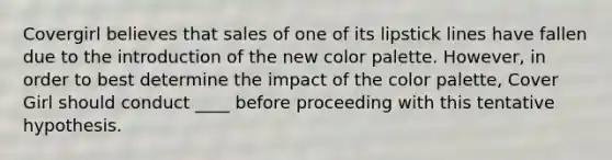 Covergirl believes that sales of one of its lipstick lines have fallen due to the introduction of the new color palette. However, in order to best determine the impact of the color palette, Cover Girl should conduct ____ before proceeding with this tentative hypothesis.