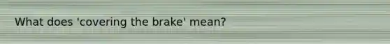 What does 'covering the brake' mean?