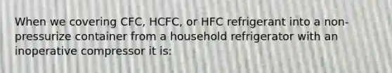 When we covering CFC, HCFC, or HFC refrigerant into a non-pressurize container from a household refrigerator with an inoperative compressor it is: