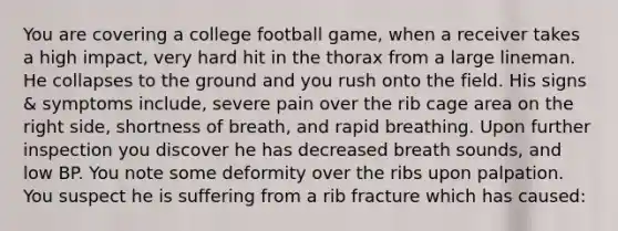 You are covering a college football game, when a receiver takes a high impact, very hard hit in the thorax from a large lineman. He collapses to the ground and you rush onto the field. His signs & symptoms include, severe pain over the rib cage area on the right side, shortness of breath, and rapid breathing. Upon further inspection you discover he has decreased breath sounds, and low BP. You note some deformity over the ribs upon palpation. You suspect he is suffering from a rib fracture which has caused: