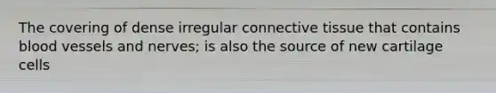 The covering of dense irregular connective tissue that contains blood vessels and nerves; is also the source of new cartilage cells