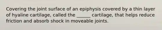 Covering the joint surface of an epiphysis covered by a thin layer of hyaline cartilage, called the ______ cartilage, that helps reduce friction and absorb shock in moveable joints.