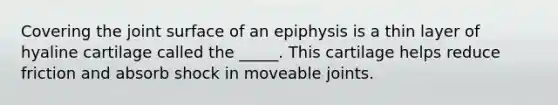 Covering the joint surface of an epiphysis is a thin layer of hyaline cartilage called the _____. This cartilage helps reduce friction and absorb shock in moveable joints.