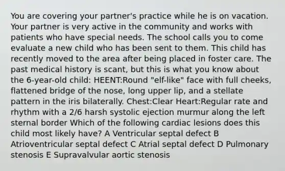 You are covering your partner's practice while he is on vacation. Your partner is very active in the community and works with patients who have special needs. The school calls you to come evaluate a new child who has been sent to them. This child has recently moved to the area after being placed in foster care. The past medical history is scant, but this is what you know about the 6-year-old child: HEENT:Round "elf-like" face with full cheeks, flattened bridge of the nose, long upper lip, and a stellate pattern in the iris bilaterally. Chest:Clear Heart:Regular rate and rhythm with a 2/6 harsh systolic ejection murmur along the left sternal border Which of the following cardiac lesions does this child most likely have? A Ventricular septal defect B Atrioventricular septal defect C Atrial septal defect D Pulmonary stenosis E Supravalvular aortic stenosis