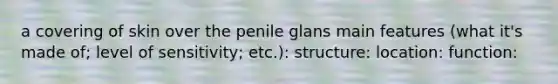 a covering of skin over the penile glans main features (what it's made of; level of sensitivity; etc.): structure: location: function: