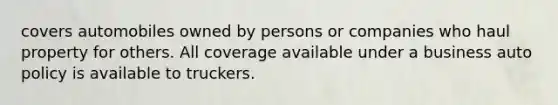 covers automobiles owned by persons or companies who haul property for others. All coverage available under a business auto policy is available to truckers.