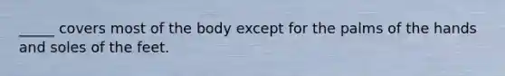 _____ covers most of the body except for the palms of the hands and soles of the feet.