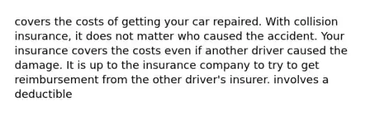 covers the costs of getting your car repaired. With collision insurance, it does not matter who caused the accident. Your insurance covers the costs even if another driver caused the damage. It is up to the insurance company to try to get reimbursement from the other driver's insurer. involves a deductible