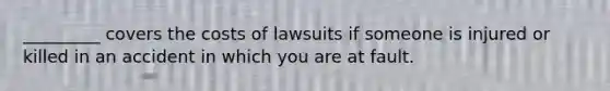 _________ covers the costs of lawsuits if someone is injured or killed in an accident in which you are at fault.