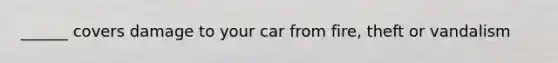 ______ covers damage to your car from fire, theft or vandalism