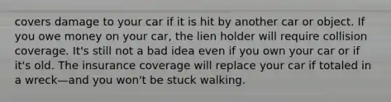 covers damage to your car if it is hit by another car or object. If you owe money on your car, the lien holder will require collision coverage. It's still not a bad idea even if you own your car or if it's old. The insurance coverage will replace your car if totaled in a wreck—and you won't be stuck walking.