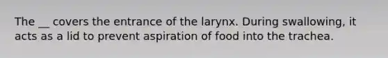 The __ covers the entrance of the larynx. During swallowing, it acts as a lid to prevent aspiration of food into the trachea.