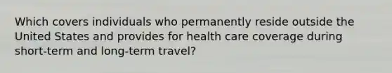 Which covers individuals who permanently reside outside the United States and provides for health care coverage during short-term and long-term travel?