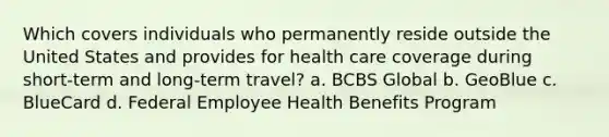 Which covers individuals who permanently reside outside the United States and provides for health care coverage during short-term and long-term travel? a. BCBS Global b. GeoBlue c. BlueCard d. Federal Employee Health Benefits Program