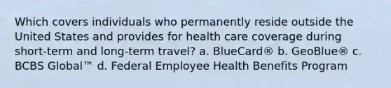 Which covers individuals who permanently reside outside the United States and provides for health care coverage during short-term and long-term travel? a. BlueCard® b. GeoBlue® c. BCBS Global™ d. Federal Employee Health Benefits Program