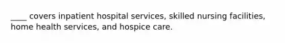 ____ covers inpatient hospital services, skilled nursing facilities, home health services, and hospice care.