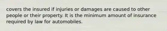 covers the insured if injuries or damages are caused to other people or their property. It is the minimum amount of insurance required by law for automobiles.