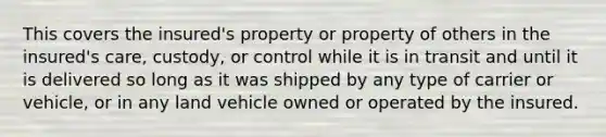 This covers the insured's property or property of others in the insured's care, custody, or control while it is in transit and until it is delivered so long as it was shipped by any type of carrier or vehicle, or in any land vehicle owned or operated by the insured.