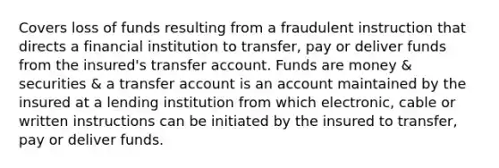 Covers loss of funds resulting from a fraudulent instruction that directs a financial institution to transfer, pay or deliver funds from the insured's transfer account. Funds are money & securities & a transfer account is an account maintained by the insured at a lending institution from which electronic, cable or written instructions can be initiated by the insured to transfer, pay or deliver funds.