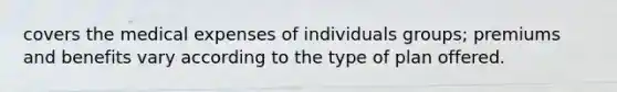 covers the medical expenses of individuals groups; premiums and benefits vary according to the type of plan offered.