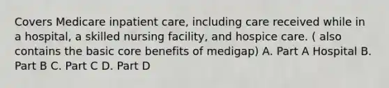 Covers Medicare inpatient care, including care received while in a hospital, a skilled nursing facility, and hospice care. ( also contains the basic core benefits of medigap) A. Part A Hospital B. Part B C. Part C D. Part D