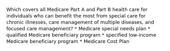 Which covers all Medicare Part A and Part B health care for individuals who can benefit the most from special care for chronic illnesses, care management of multiple diseases, and focused care management? * Medicare special needs plan * qualified Medicare beneficiary program * specified low-income Medicare beneficiary program * Medicare Cost Plan