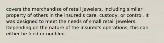 covers the merchandise of retail jewelers, including similar property of others in the insured's care, custody, or control. It was designed to meet the needs of small retail jewelers. Depending on the nature of the insured's operations, this can either be filed or nonfiled.