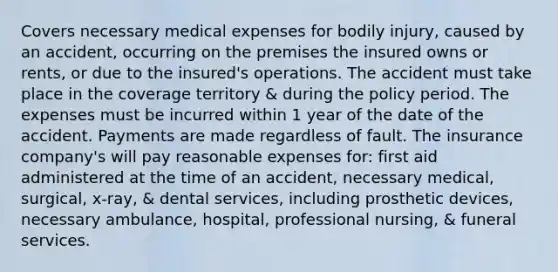 Covers necessary medical expenses for bodily injury, caused by an accident, occurring on the premises the insured owns or rents, or due to the insured's operations. The accident must take place in the coverage territory & during the policy period. The expenses must be incurred within 1 year of the date of the accident. Payments are made regardless of fault. The insurance company's will pay reasonable expenses for: first aid administered at the time of an accident, necessary medical, surgical, x-ray, & dental services, including prosthetic devices, necessary ambulance, hospital, professional nursing, & funeral services.