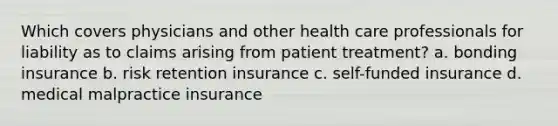 Which covers physicians and other health care professionals for liability as to claims arising from patient treatment? a. bonding insurance b. risk retention insurance c. self-funded insurance d. medical malpractice insurance