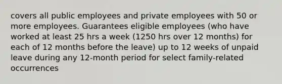 covers all public employees and private employees with 50 or more employees. Guarantees eligible employees (who have worked at least 25 hrs a week (1250 hrs over 12 months) for each of 12 months before the leave) up to 12 weeks of unpaid leave during any 12-month period for select family-related occurrences