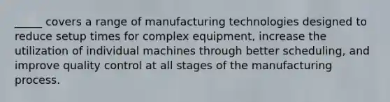 _____ covers a range of manufacturing technologies designed to reduce setup times for complex equipment, increase the utilization of individual machines through better scheduling, and improve quality control at all stages of the manufacturing process.