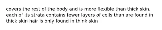 covers the rest of the body and is more flexible than thick skin. each of its strata contains fewer layers of cells than are found in thick skin hair is only found in think skin