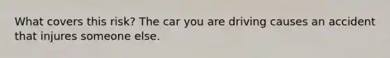 What covers this risk? The car you are driving causes an accident that injures someone else.