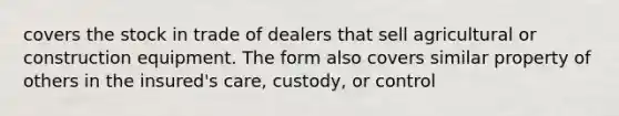 covers the stock in trade of dealers that sell agricultural or construction equipment. The form also covers similar property of others in the insured's care, custody, or control