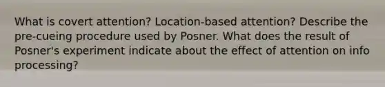 What is covert attention? Location-based attention? Describe the pre-cueing procedure used by Posner. What does the result of Posner's experiment indicate about the effect of attention on info processing?