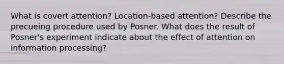 What is covert attention? Location-based attention? Describe the precueing procedure used by Posner. What does the result of Posner's experiment indicate about the effect of attention on information processing?