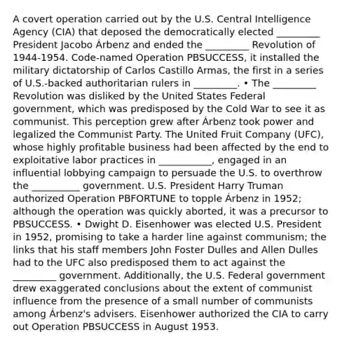 A covert operation carried out by the U.S. Central Intelligence Agency (CIA) that deposed the democratically elected _________ President Jacobo Árbenz and ended the _________ Revolution of 1944-1954. Code-named Operation PBSUCCESS, it installed the military dictatorship of Carlos Castillo Armas, the first in a series of U.S.-backed authoritarian rulers in _________. • The _________ Revolution was disliked by the United States Federal government, which was predisposed by the Cold War to see it as communist. This perception grew after Árbenz took power and legalized the Communist Party. The United Fruit Company (UFC), whose highly profitable business had been affected by the end to exploitative labor practices in ___________, engaged in an influential lobbying campaign to persuade the U.S. to overthrow the __________ government. U.S. President Harry Truman authorized Operation PBFORTUNE to topple Árbenz in 1952; although the operation was quickly aborted, it was a precursor to PBSUCCESS. • Dwight D. Eisenhower was elected U.S. President in 1952, promising to take a harder line against communism; the links that his staff members John Foster Dulles and Allen Dulles had to the UFC also predisposed them to act against the _________ government. Additionally, the U.S. Federal government drew exaggerated conclusions about the extent of communist influence from the presence of a small number of communists among Árbenz's advisers. Eisenhower authorized the CIA to carry out Operation PBSUCCESS in August 1953.