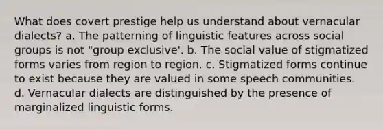 What does covert prestige help us understand about vernacular dialects? a. The patterning of linguistic features across <a href='https://www.questionai.com/knowledge/ktC4lbKwl5-social-groups' class='anchor-knowledge'>social groups</a> is not "group exclusive'. b. The social value of stigmatized forms varies from region to region. c. Stigmatized forms continue to exist because they are valued in some speech communities. d. Vernacular dialects are distinguished by the presence of marginalized linguistic forms.