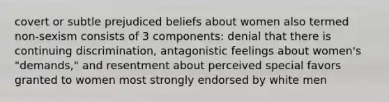 covert or subtle prejudiced beliefs about women also termed non-sexism consists of 3 components: denial that there is continuing discrimination, antagonistic feelings about women's "demands," and resentment about perceived special favors granted to women most strongly endorsed by white men