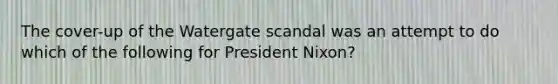 The cover-up of the Watergate scandal was an attempt to do which of the following for President Nixon?