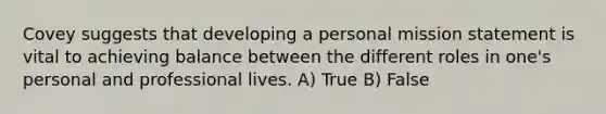 Covey suggests that developing a personal mission statement is vital to achieving balance between the different roles in one's personal and professional lives. A) True B) False