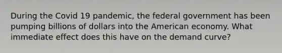 During the Covid 19 pandemic, the federal government has been pumping billions of dollars into the American economy. What immediate effect does this have on the demand curve?