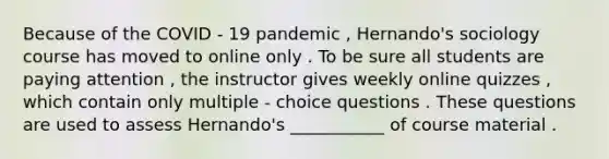 Because of the COVID - 19 pandemic , Hernando's sociology course has moved to online only . To be sure all students are paying attention , the instructor gives weekly online quizzes , which contain only multiple - choice questions . These questions are used to assess Hernando's ___________ of course material .