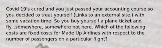 Covid 19's cured and you just passed your accounting course so you decided to treat yourself (Links to an external site.) with some vacation time. So you buy yourself a plane ticket and fly...somewhere, somewhere not here. Which of the following costs are fixed costs for Made Up Airlines with respect to the number of passengers on a particular flight?