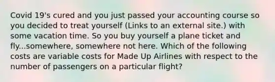 Covid 19's cured and you just passed your accounting course so you decided to treat yourself (Links to an external site.) with some vacation time. So you buy yourself a plane ticket and fly...somewhere, somewhere not here. Which of the following costs are variable costs for Made Up Airlines with respect to the number of passengers on a particular flight?