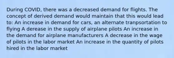 During COVID, there was a decreased demand for flights. The concept of derived demand would maintain that this would lead to: An increase in demand for cars, an alternate tranpsortation to flying A derease in the supply of airplane pilots An increase in the demand for airplane manufacturers A decrease in the wage of pilots in the labor market An increase in the quantity of pilots hired in the labor market