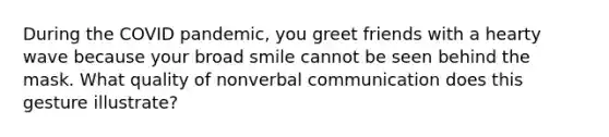 During the COVID pandemic, you greet friends with a hearty wave because your broad smile cannot be seen behind the mask. What quality of nonverbal communication does this gesture illustrate?